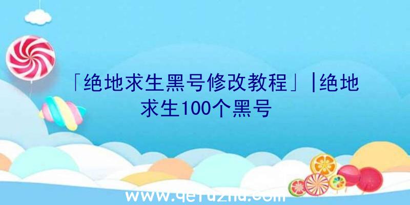 「绝地求生黑号修改教程」|绝地求生100个黑号